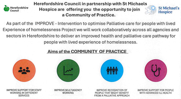 Flyer from **Herefordshire Council** and **St Michael’s Hospice** inviting people to join a Community of Practice. It explains the IMPROVE project, focused on improving palliative care for people with lived experience of homelessness in Herefordshire through collaborative, multi-agency working.
The flyer includes the heading “Aims of the Community of Practice” and four colored circular icons representing:
* Improve support for staff working in different services
* Improve multiagency working
* Improve recognition of people who might benefit from a palliative approach
* Improve support for people with advanced ill health
Logos for Herefordshire Council (with a green apple icon) and St Michael’s Hospice appear at the top.